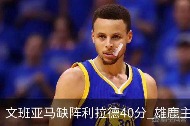 文班亚马缺阵利拉德40分 雄鹿主场战胜马刺